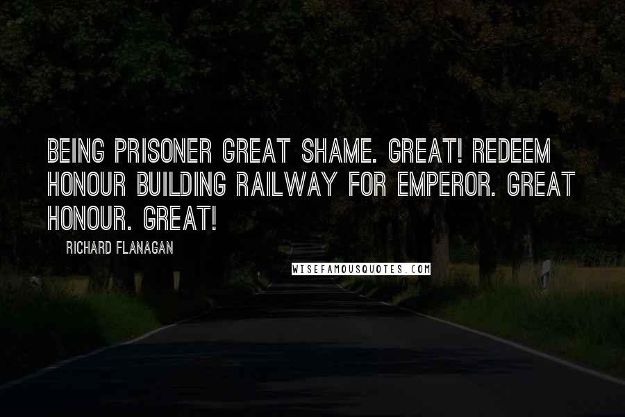 Richard Flanagan Quotes: Being prisoner great shame. Great! Redeem honour building railway for Emperor. Great honour. Great!