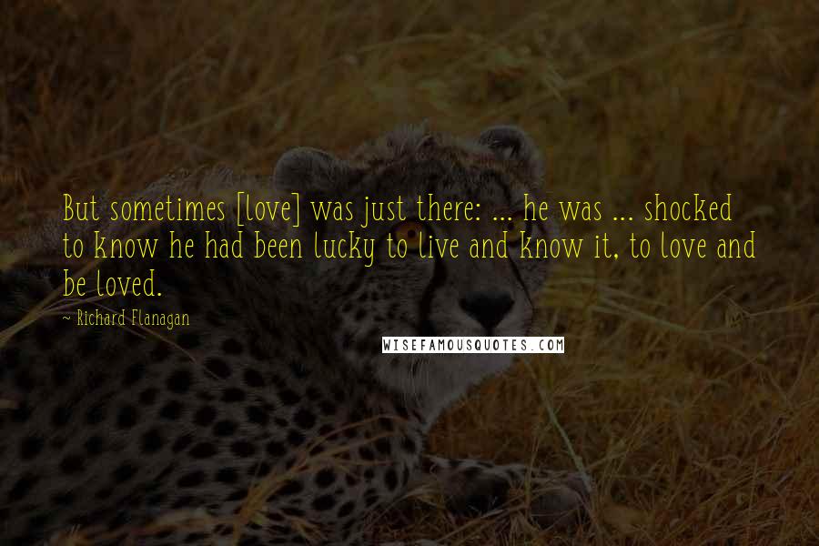 Richard Flanagan Quotes: But sometimes [love] was just there: ... he was ... shocked to know he had been lucky to live and know it, to love and be loved.