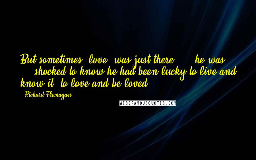 Richard Flanagan Quotes: But sometimes [love] was just there: ... he was ... shocked to know he had been lucky to live and know it, to love and be loved.