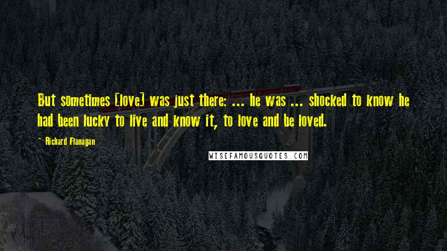 Richard Flanagan Quotes: But sometimes [love] was just there: ... he was ... shocked to know he had been lucky to live and know it, to love and be loved.