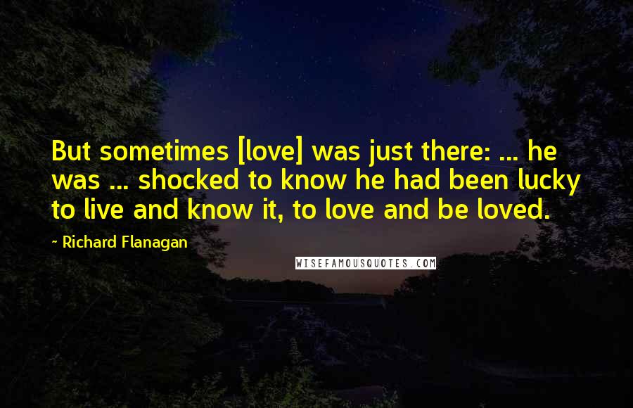 Richard Flanagan Quotes: But sometimes [love] was just there: ... he was ... shocked to know he had been lucky to live and know it, to love and be loved.