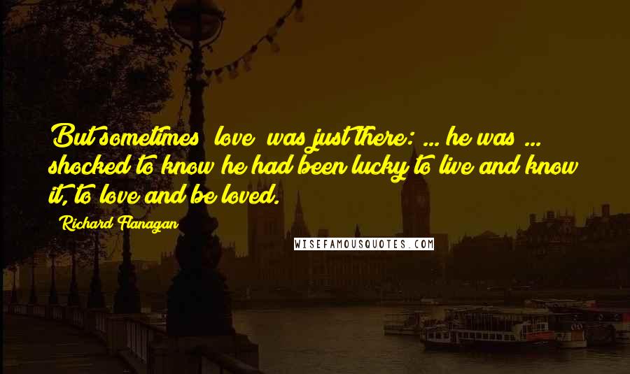 Richard Flanagan Quotes: But sometimes [love] was just there: ... he was ... shocked to know he had been lucky to live and know it, to love and be loved.