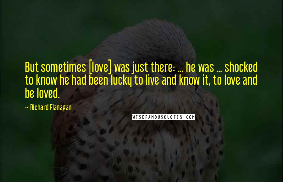 Richard Flanagan Quotes: But sometimes [love] was just there: ... he was ... shocked to know he had been lucky to live and know it, to love and be loved.