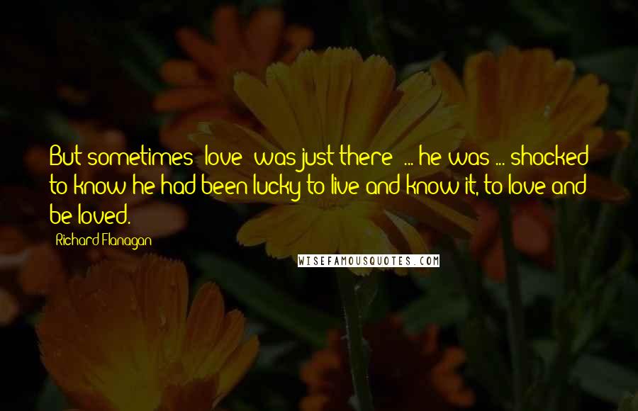 Richard Flanagan Quotes: But sometimes [love] was just there: ... he was ... shocked to know he had been lucky to live and know it, to love and be loved.