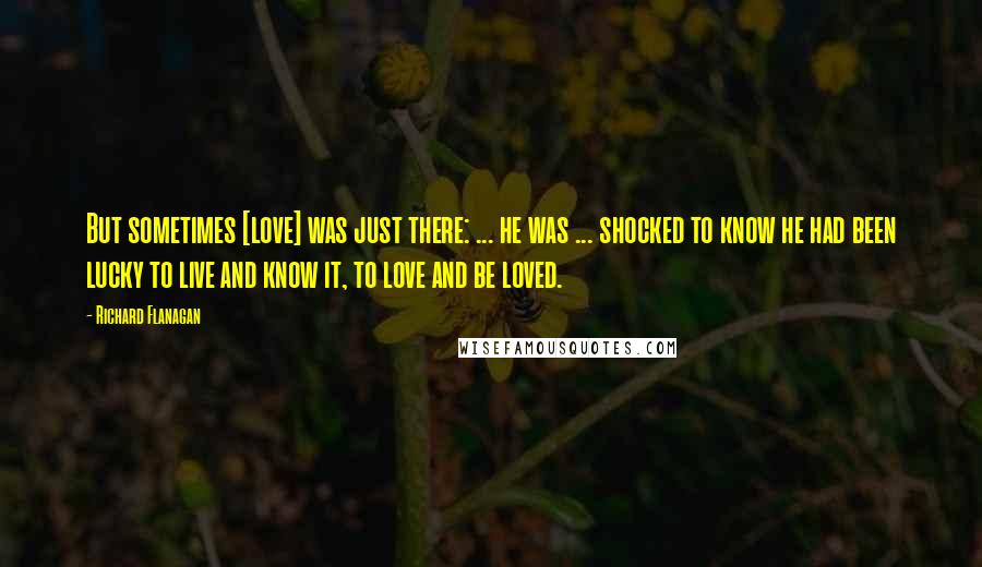 Richard Flanagan Quotes: But sometimes [love] was just there: ... he was ... shocked to know he had been lucky to live and know it, to love and be loved.