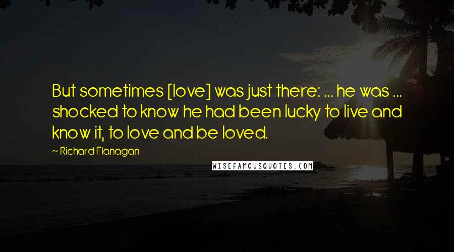 Richard Flanagan Quotes: But sometimes [love] was just there: ... he was ... shocked to know he had been lucky to live and know it, to love and be loved.