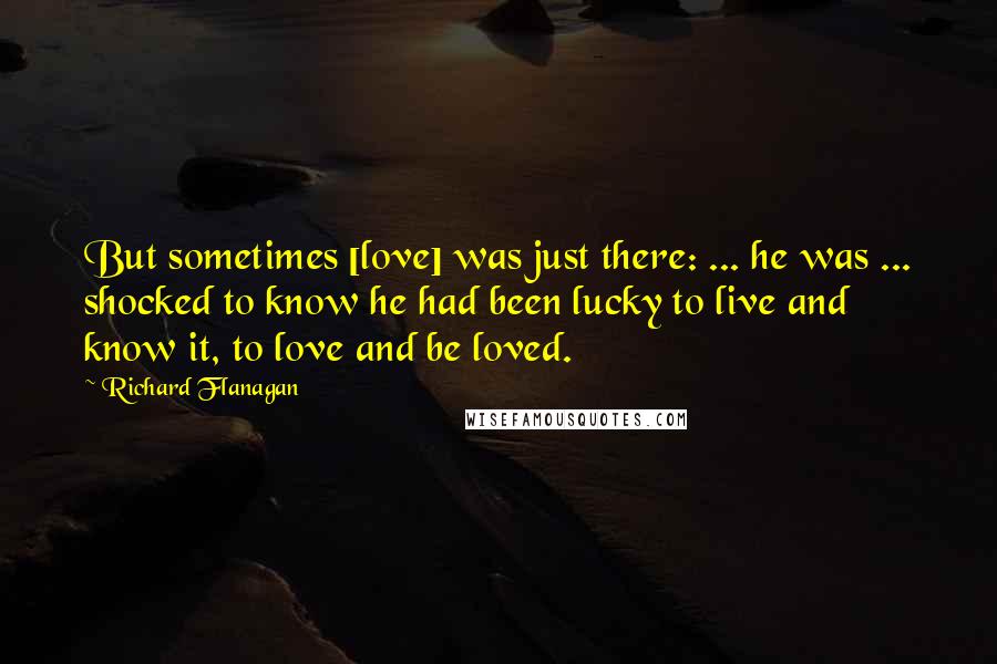 Richard Flanagan Quotes: But sometimes [love] was just there: ... he was ... shocked to know he had been lucky to live and know it, to love and be loved.