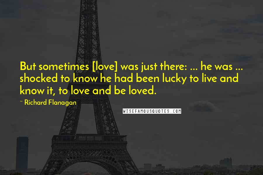 Richard Flanagan Quotes: But sometimes [love] was just there: ... he was ... shocked to know he had been lucky to live and know it, to love and be loved.