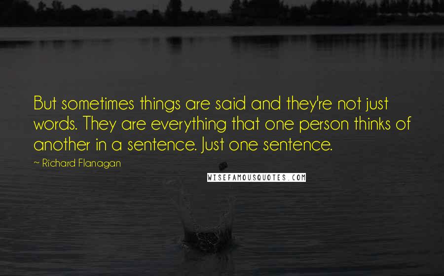 Richard Flanagan Quotes: But sometimes things are said and they're not just words. They are everything that one person thinks of another in a sentence. Just one sentence.