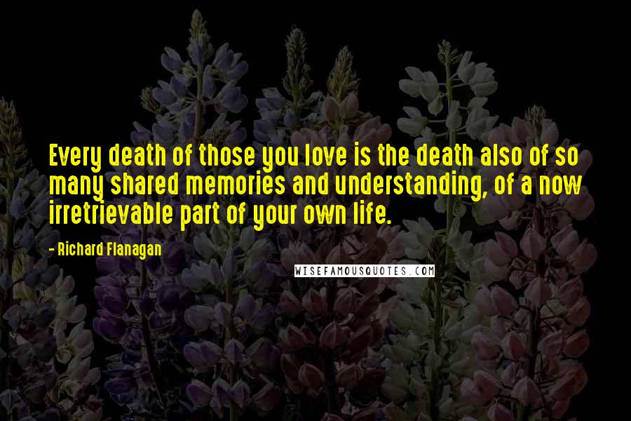 Richard Flanagan Quotes: Every death of those you love is the death also of so many shared memories and understanding, of a now irretrievable part of your own life.