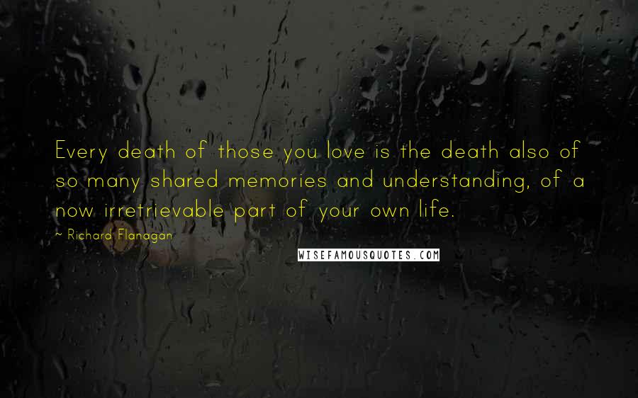 Richard Flanagan Quotes: Every death of those you love is the death also of so many shared memories and understanding, of a now irretrievable part of your own life.