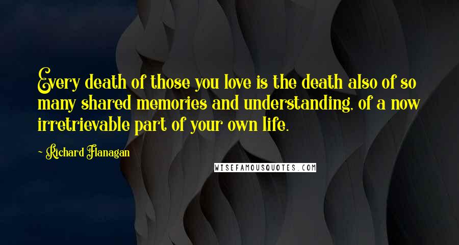 Richard Flanagan Quotes: Every death of those you love is the death also of so many shared memories and understanding, of a now irretrievable part of your own life.