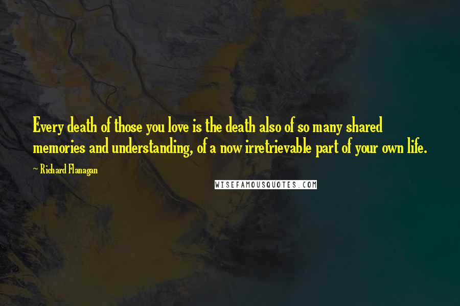 Richard Flanagan Quotes: Every death of those you love is the death also of so many shared memories and understanding, of a now irretrievable part of your own life.