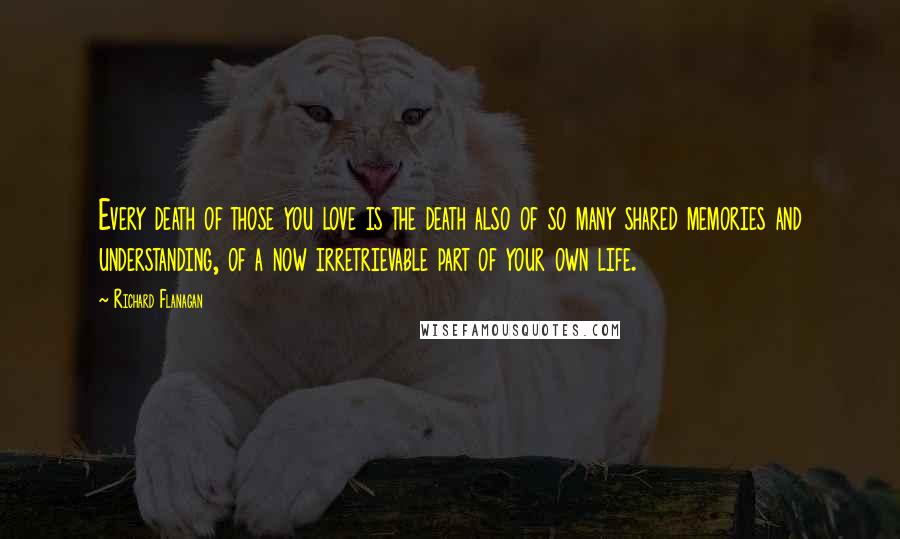 Richard Flanagan Quotes: Every death of those you love is the death also of so many shared memories and understanding, of a now irretrievable part of your own life.