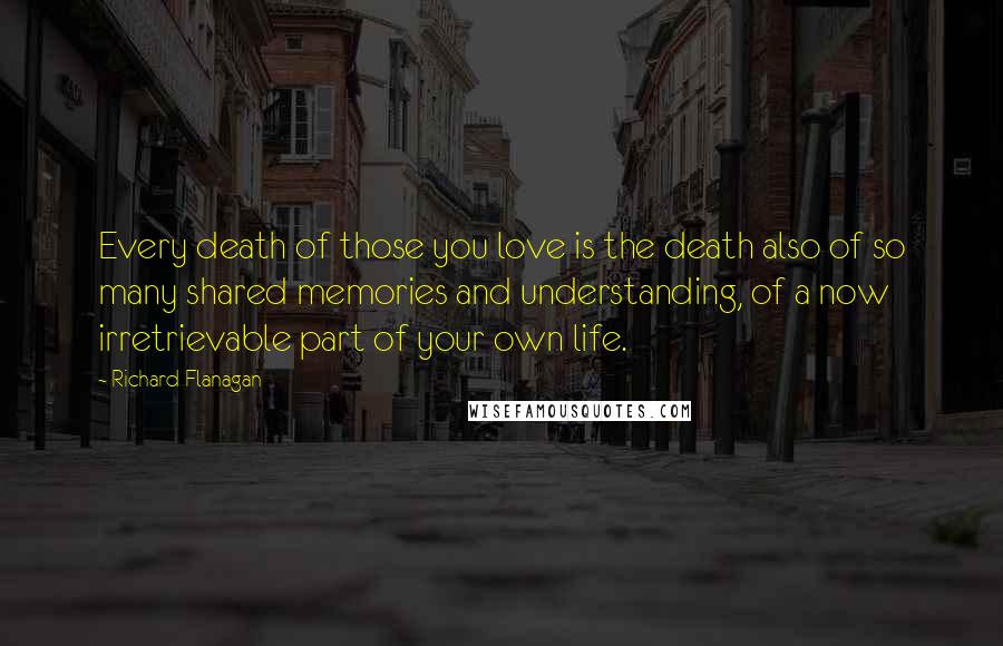 Richard Flanagan Quotes: Every death of those you love is the death also of so many shared memories and understanding, of a now irretrievable part of your own life.