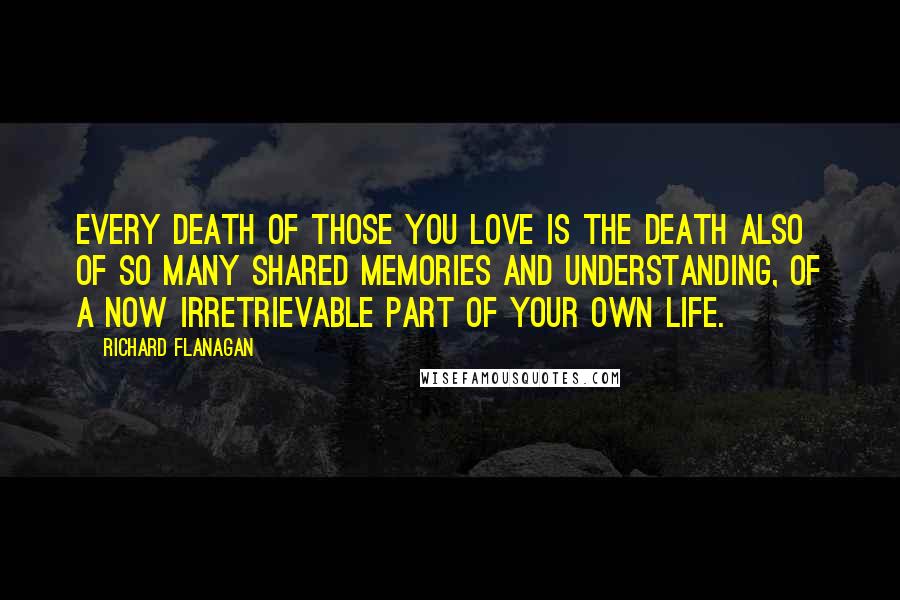 Richard Flanagan Quotes: Every death of those you love is the death also of so many shared memories and understanding, of a now irretrievable part of your own life.