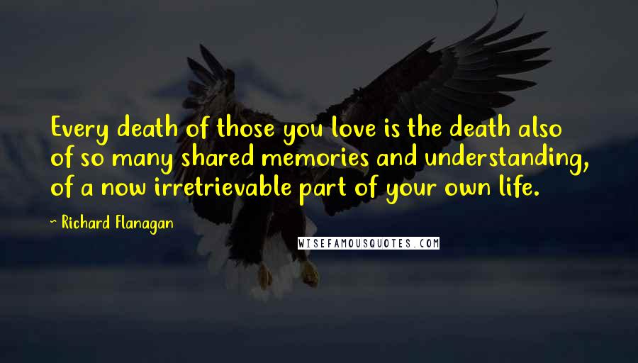 Richard Flanagan Quotes: Every death of those you love is the death also of so many shared memories and understanding, of a now irretrievable part of your own life.