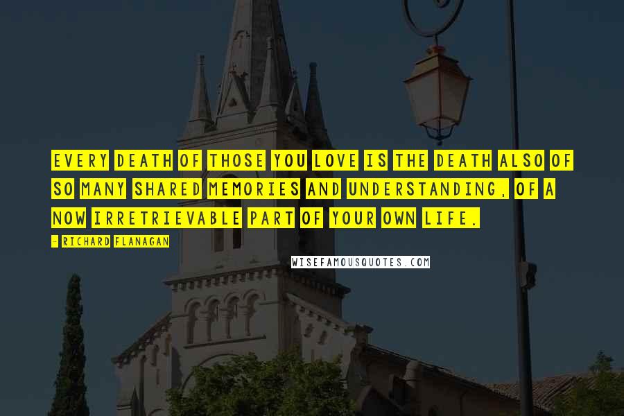 Richard Flanagan Quotes: Every death of those you love is the death also of so many shared memories and understanding, of a now irretrievable part of your own life.