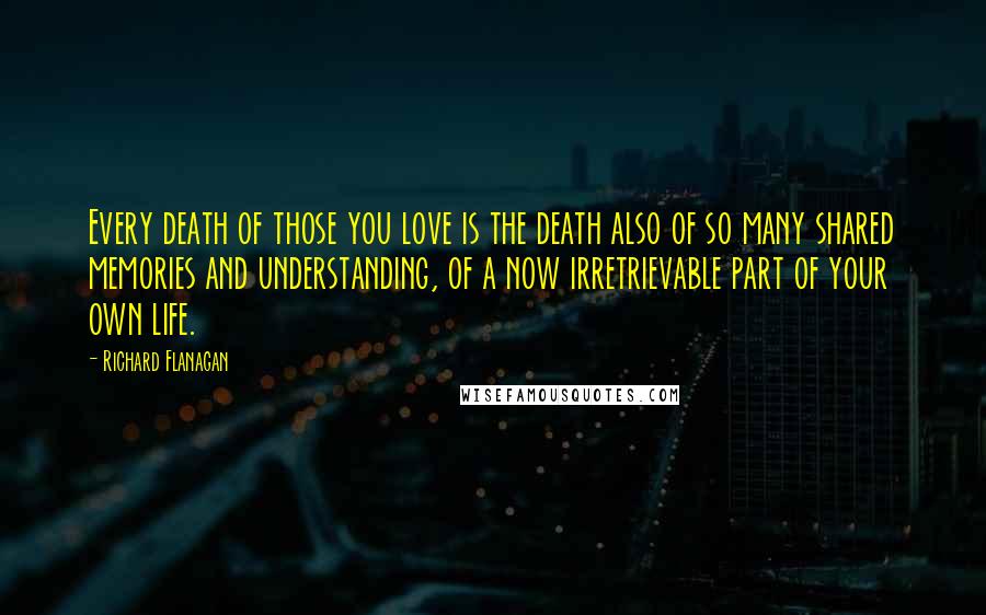 Richard Flanagan Quotes: Every death of those you love is the death also of so many shared memories and understanding, of a now irretrievable part of your own life.