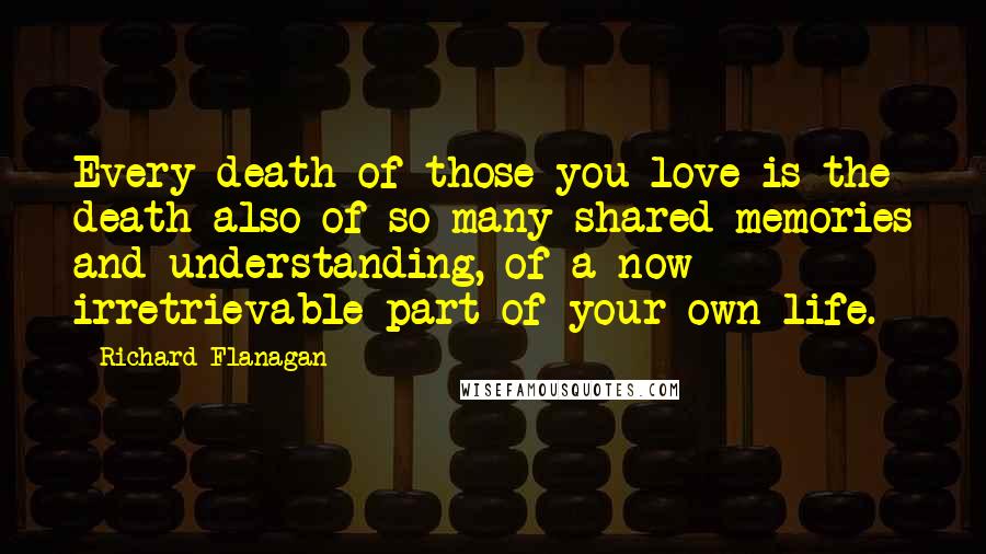 Richard Flanagan Quotes: Every death of those you love is the death also of so many shared memories and understanding, of a now irretrievable part of your own life.