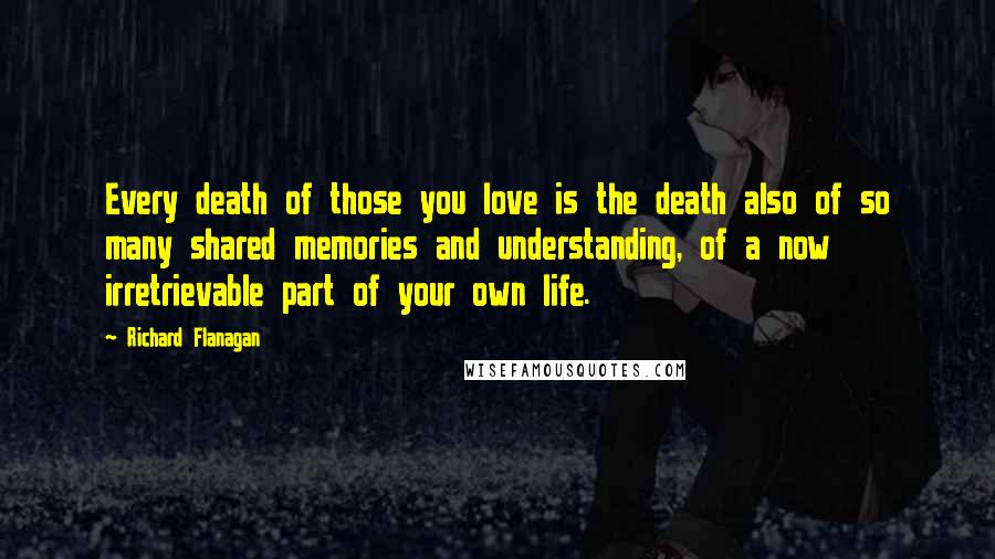 Richard Flanagan Quotes: Every death of those you love is the death also of so many shared memories and understanding, of a now irretrievable part of your own life.