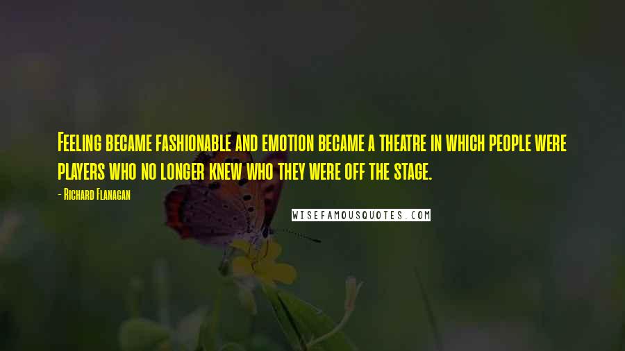 Richard Flanagan Quotes: Feeling became fashionable and emotion became a theatre in which people were players who no longer knew who they were off the stage.