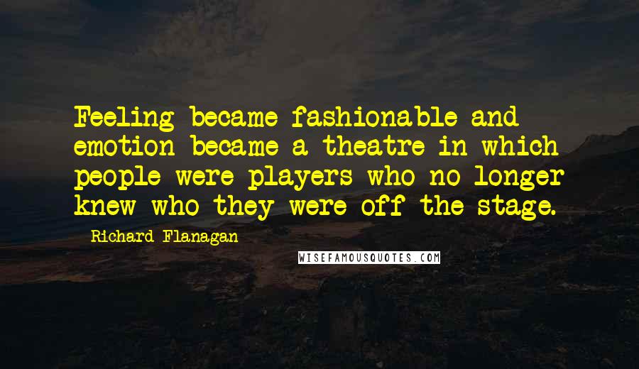 Richard Flanagan Quotes: Feeling became fashionable and emotion became a theatre in which people were players who no longer knew who they were off the stage.