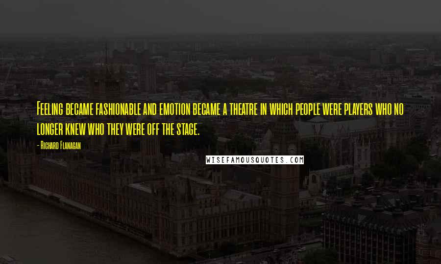 Richard Flanagan Quotes: Feeling became fashionable and emotion became a theatre in which people were players who no longer knew who they were off the stage.