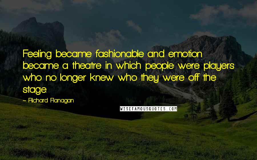 Richard Flanagan Quotes: Feeling became fashionable and emotion became a theatre in which people were players who no longer knew who they were off the stage.