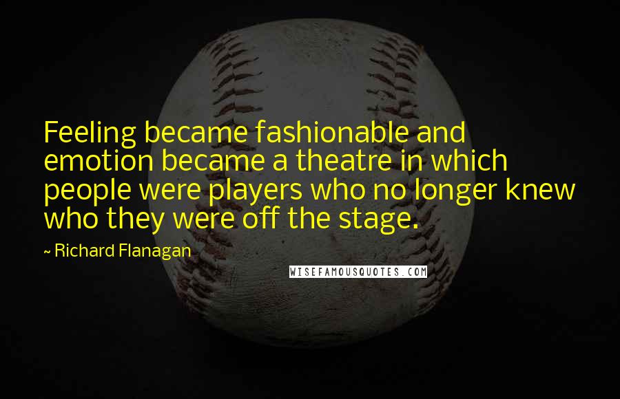 Richard Flanagan Quotes: Feeling became fashionable and emotion became a theatre in which people were players who no longer knew who they were off the stage.