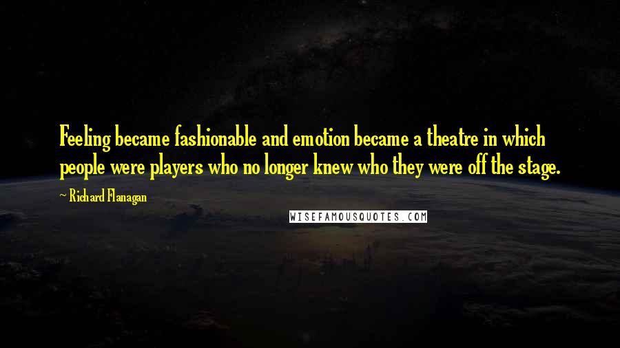 Richard Flanagan Quotes: Feeling became fashionable and emotion became a theatre in which people were players who no longer knew who they were off the stage.