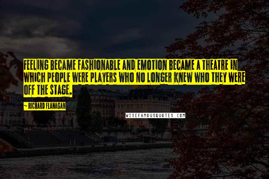 Richard Flanagan Quotes: Feeling became fashionable and emotion became a theatre in which people were players who no longer knew who they were off the stage.