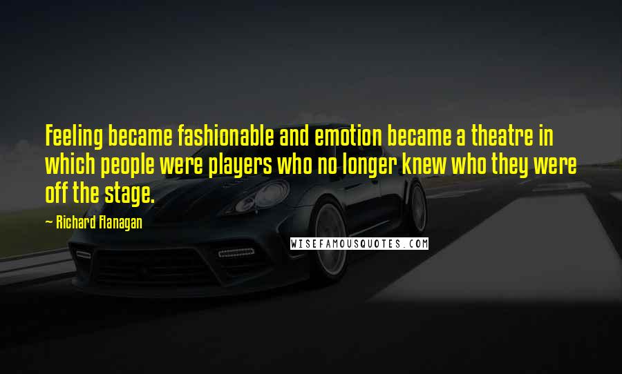 Richard Flanagan Quotes: Feeling became fashionable and emotion became a theatre in which people were players who no longer knew who they were off the stage.