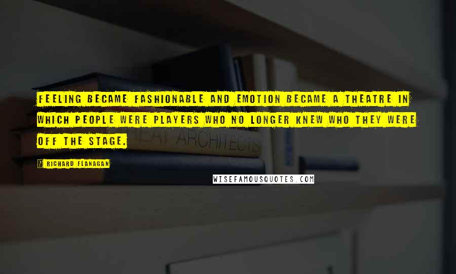 Richard Flanagan Quotes: Feeling became fashionable and emotion became a theatre in which people were players who no longer knew who they were off the stage.