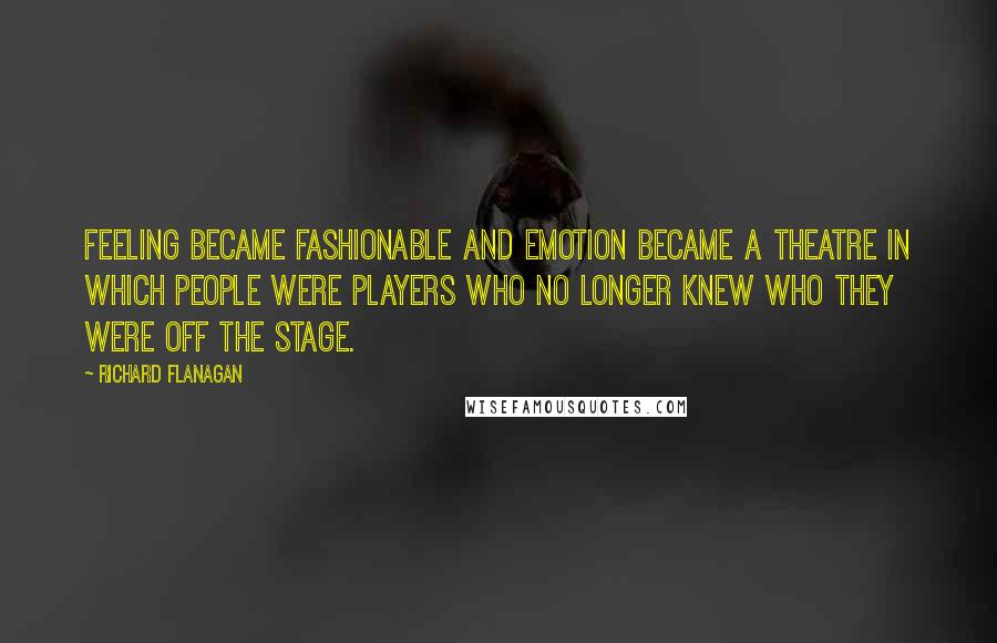 Richard Flanagan Quotes: Feeling became fashionable and emotion became a theatre in which people were players who no longer knew who they were off the stage.