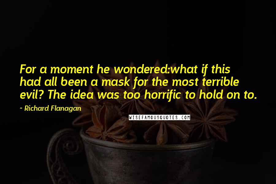 Richard Flanagan Quotes: For a moment he wondered:what if this had all been a mask for the most terrible evil? The idea was too horrific to hold on to.