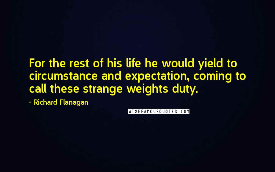 Richard Flanagan Quotes: For the rest of his life he would yield to circumstance and expectation, coming to call these strange weights duty.