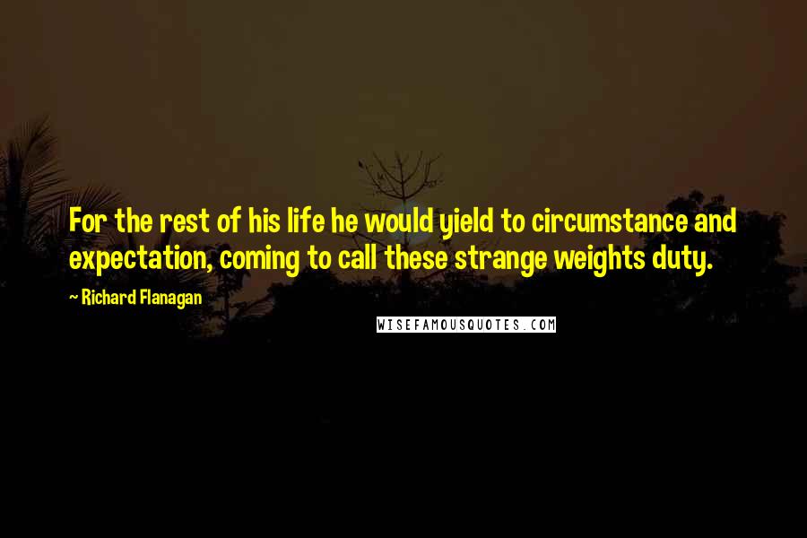 Richard Flanagan Quotes: For the rest of his life he would yield to circumstance and expectation, coming to call these strange weights duty.