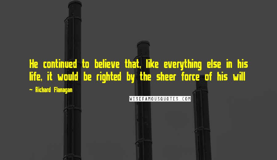 Richard Flanagan Quotes: He continued to believe that, like everything else in his life, it would be righted by the sheer force of his will