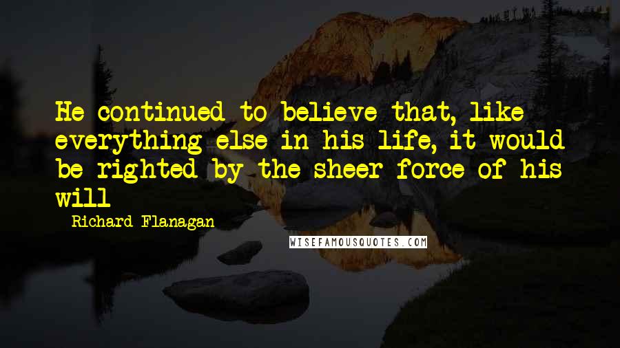 Richard Flanagan Quotes: He continued to believe that, like everything else in his life, it would be righted by the sheer force of his will