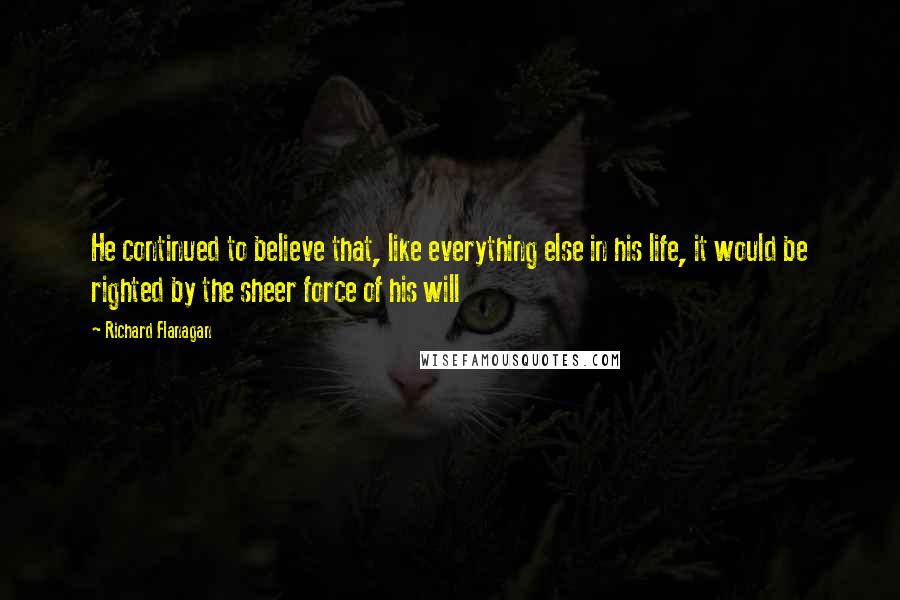 Richard Flanagan Quotes: He continued to believe that, like everything else in his life, it would be righted by the sheer force of his will