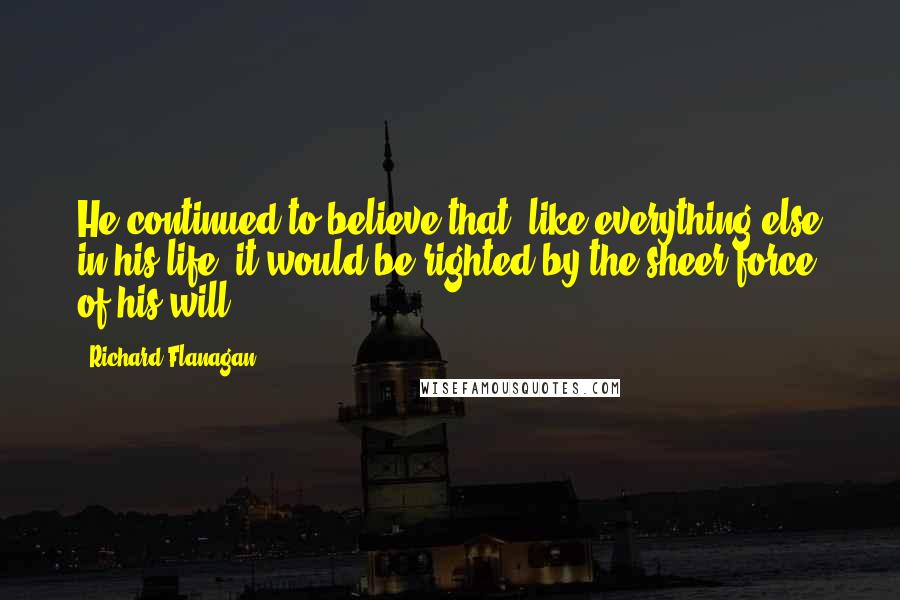 Richard Flanagan Quotes: He continued to believe that, like everything else in his life, it would be righted by the sheer force of his will