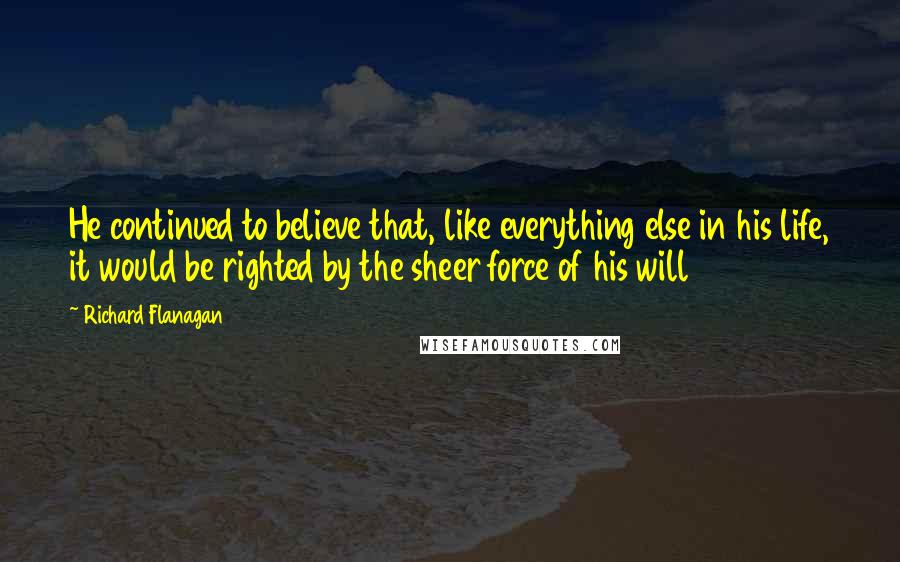 Richard Flanagan Quotes: He continued to believe that, like everything else in his life, it would be righted by the sheer force of his will