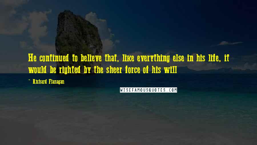 Richard Flanagan Quotes: He continued to believe that, like everything else in his life, it would be righted by the sheer force of his will