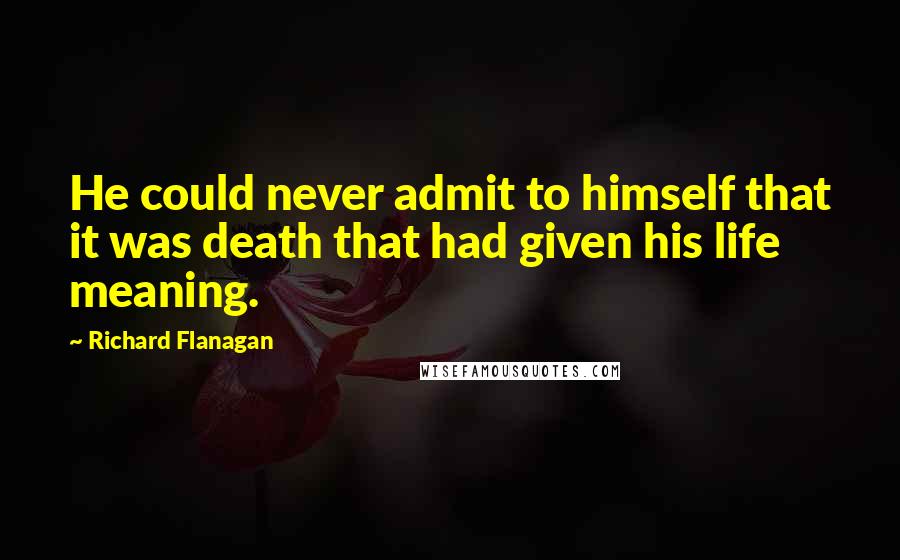 Richard Flanagan Quotes: He could never admit to himself that it was death that had given his life meaning.