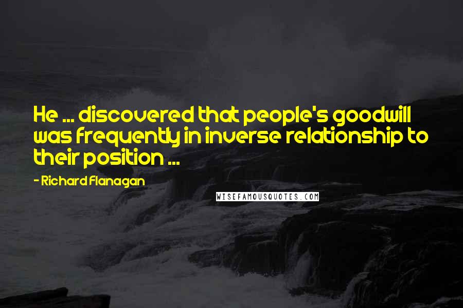 Richard Flanagan Quotes: He ... discovered that people's goodwill was frequently in inverse relationship to their position ...