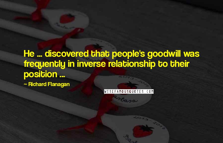 Richard Flanagan Quotes: He ... discovered that people's goodwill was frequently in inverse relationship to their position ...