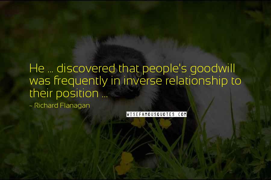 Richard Flanagan Quotes: He ... discovered that people's goodwill was frequently in inverse relationship to their position ...