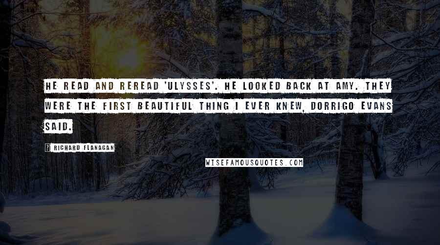 Richard Flanagan Quotes: He read and reread 'Ulysses'. He looked back at Amy. They were the first beautiful thing I ever knew, Dorrigo Evans said.