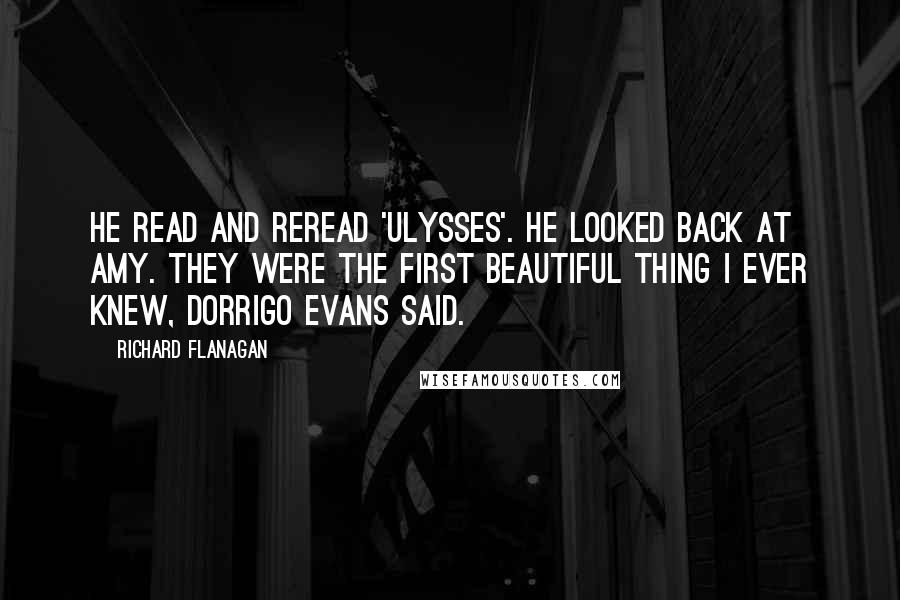 Richard Flanagan Quotes: He read and reread 'Ulysses'. He looked back at Amy. They were the first beautiful thing I ever knew, Dorrigo Evans said.